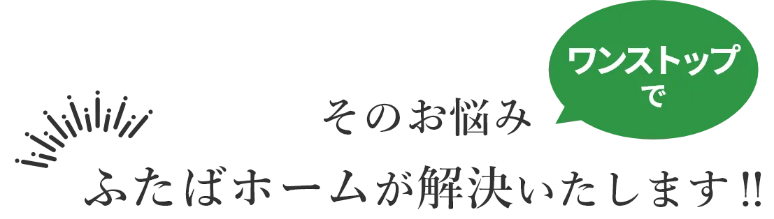 そのお悩みワンストップでふたばホームが解決いたします！