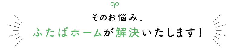 そのお悩み、 ふたばホームが解決いたします！